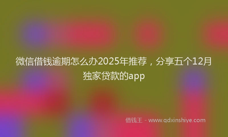 微信借钱逾期怎么办2025年推荐，分享五个12月独家贷款的app