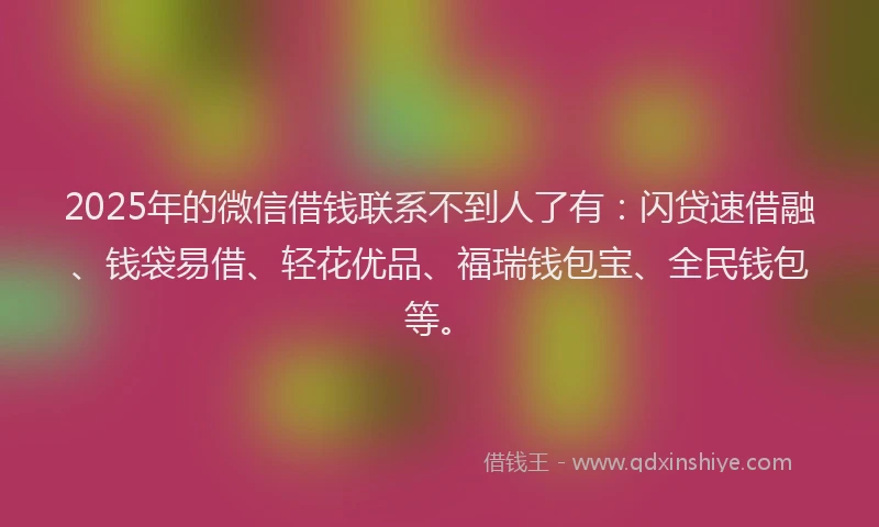 2025年的微信借钱联系不到人了有：闪贷速借融、钱袋易借、轻花优品、福瑞钱包宝、全民钱包等。