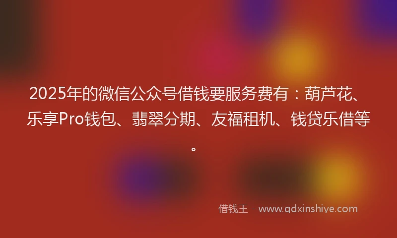 2025年的微信公众号借钱要服务费有：葫芦花、乐享Pro钱包、翡翠分期、友福租机、钱贷乐借等。