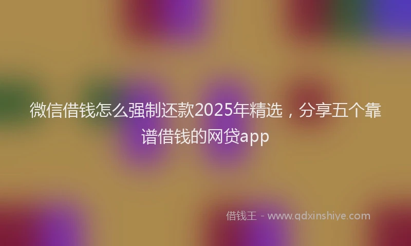微信借钱怎么强制还款2025年精选，分享五个靠谱借钱的网贷app