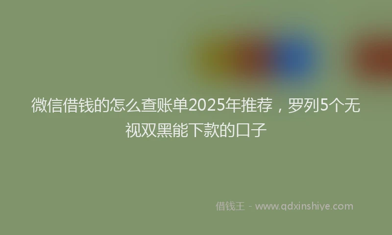 微信借钱的怎么查账单2025年推荐，罗列5个无视双黑能下款的口子