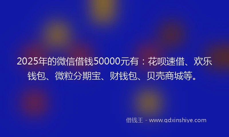 2025年的微信借钱50000元有：花呗速借、欢乐钱包、微粒分期宝、财钱包、贝壳商城等。
