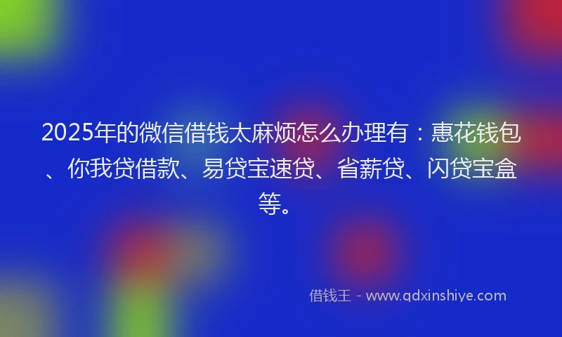 2025年的微信借钱太麻烦怎么办理有：惠花钱包、你我贷借款、易贷宝速贷、省薪贷、闪贷宝盒等。