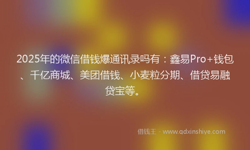 2025年的微信借钱爆通讯录吗有：鑫易Pro+钱包、千亿商城、美团借钱、小麦粒分期、借贷易融贷宝等。