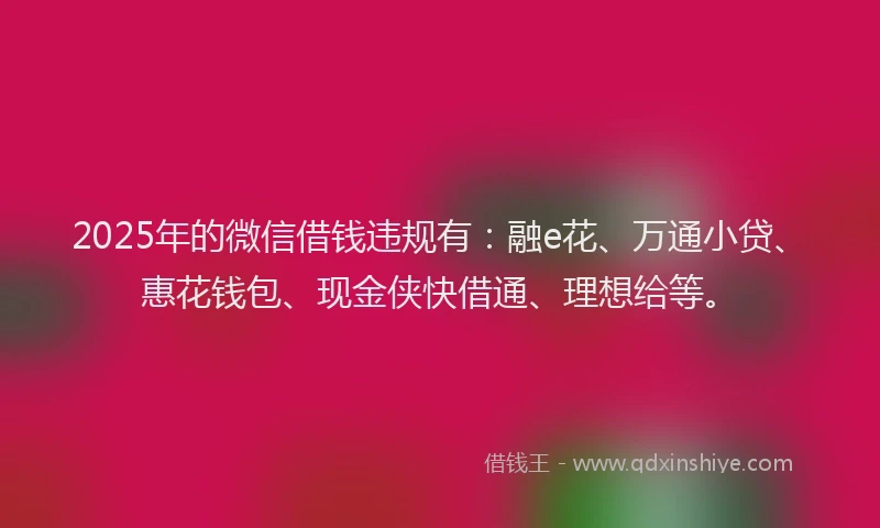 2025年的微信借钱违规有：融e花、万通小贷、惠花钱包、现金侠快借通、理想给等。