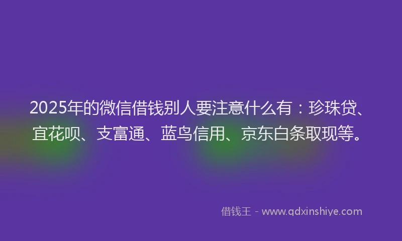 2025年的微信借钱别人要注意什么有：珍珠贷、宜花呗、支富通、蓝鸟信用、京东白条取现等。