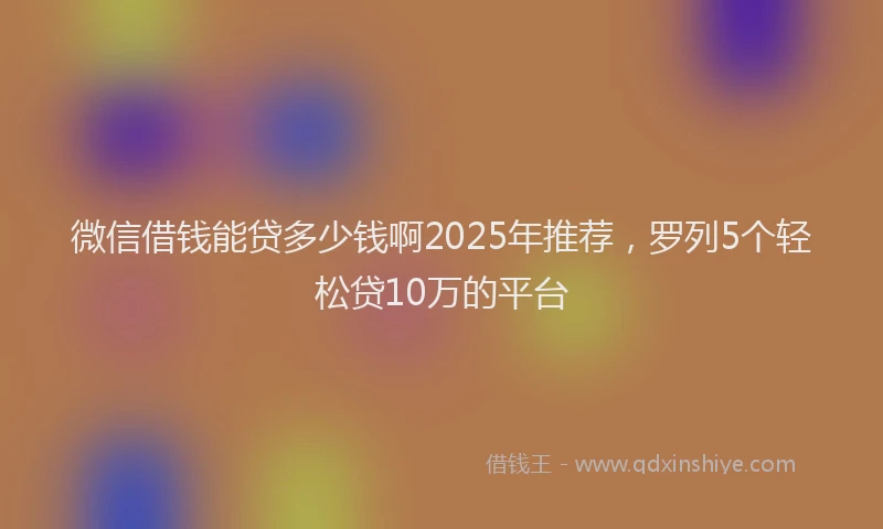 微信借钱能贷多少钱啊2025年推荐，罗列5个轻松贷10万的平台