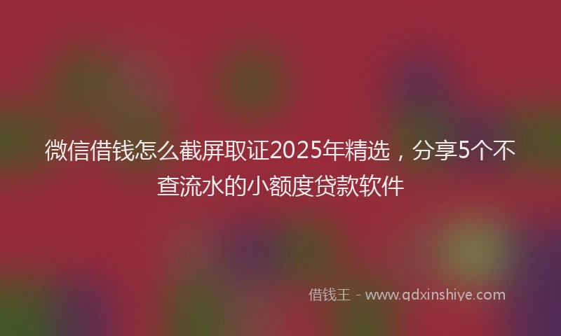 微信借钱怎么截屏取证2025年精选，分享5个不查流水的小额度贷款软件