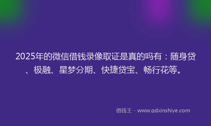 2025年的微信借钱录像取证是真的吗有：随身贷、极融、星梦分期、快捷贷宝、畅行花等。