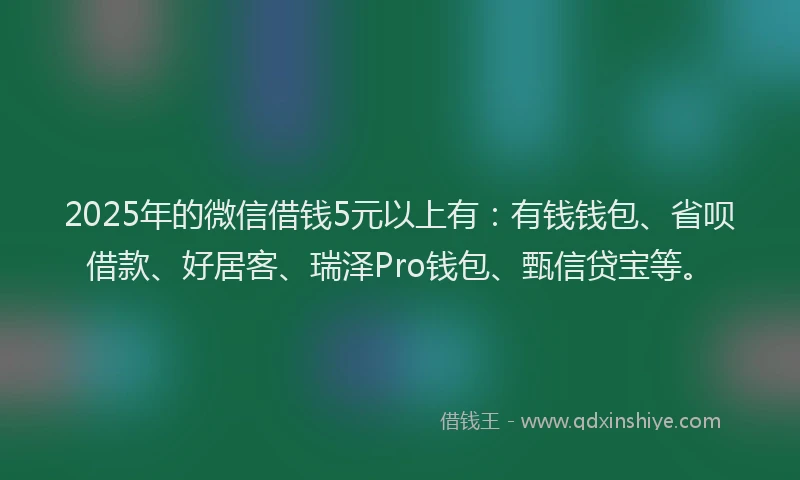 2025年的微信借钱5元以上有：有钱钱包、省呗借款、好居客、瑞泽Pro钱包、甄信贷宝等。