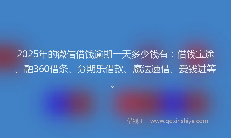 2025年的微信借钱逾期一天多少钱有：借钱宝途、融360借条、分期乐借款、魔法速借、爱钱进等。
