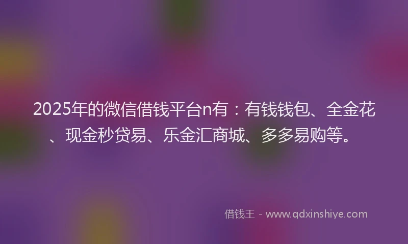 2025年的微信借钱平台n有：有钱钱包、全金花、现金秒贷易、乐金汇商城、多多易购等。