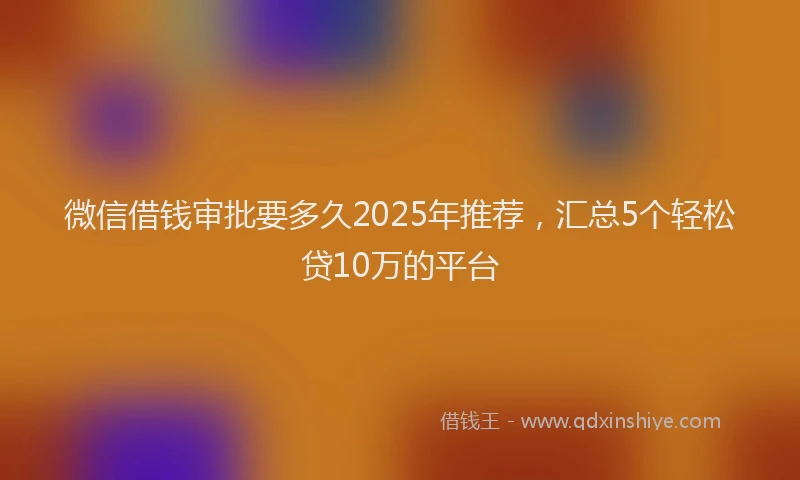 微信借钱审批要多久2025年推荐，汇总5个轻松贷10万的平台
