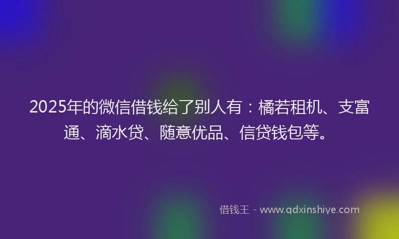 2025年的微信借钱给了别人有：橘若租机、支富通、滴水贷、随意优品、信贷钱包等。