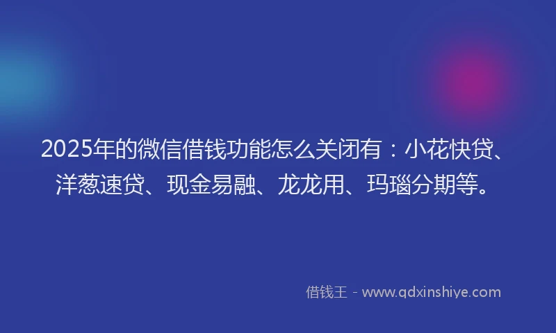 2025年的微信借钱功能怎么关闭有：小花快贷、洋葱速贷、现金易融、龙龙用、玛瑙分期等。