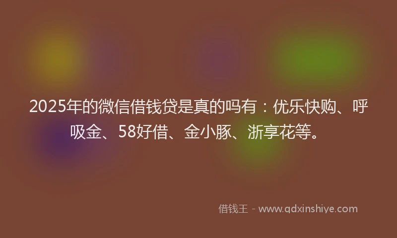 2025年的微信借钱贷是真的吗有：优乐快购、呼吸金、58好借、金小豚、浙享花等。
