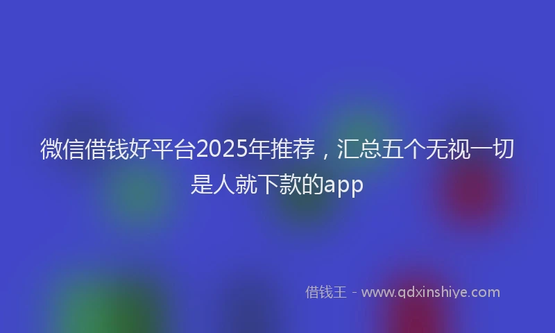 微信借钱好平台2025年推荐，汇总五个无视一切是人就下款的app