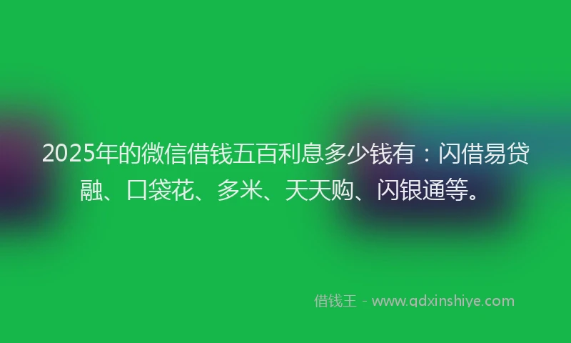 2025年的微信借钱五百利息多少钱有：闪借易贷融、口袋花、多米、天天购、闪银通等。
