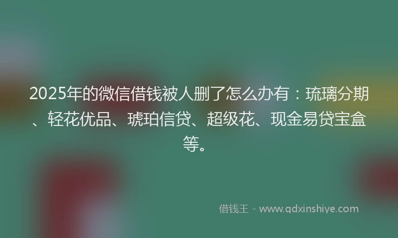 2025年的微信借钱被人删了怎么办有：琉璃分期、轻花优品、琥珀信贷、超级花、现金易贷宝盒等。