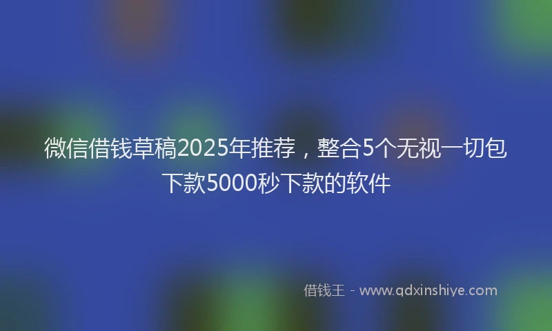 微信借钱草稿2025年推荐，整合5个无视一切包下款5000秒下款的软件