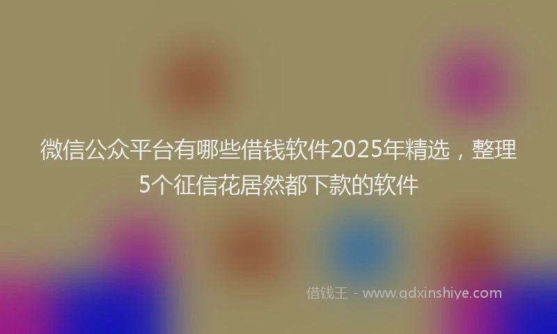 微信公众平台有哪些借钱软件2025年精选，整理5个征信花居然都下款的软件