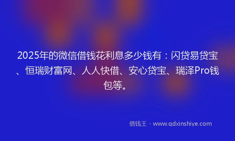 2025年的微信借钱花利息多少钱有：闪贷易贷宝、恒瑞财富网、人人快借、安心贷宝、瑞泽Pro钱包等。