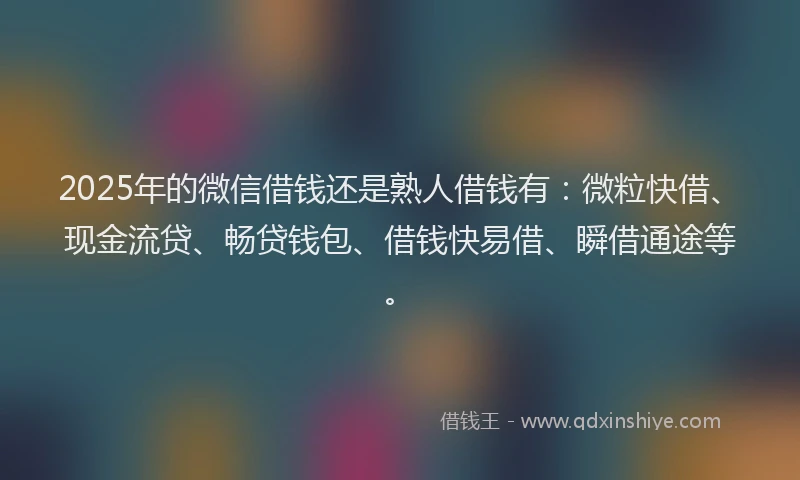 2025年的微信借钱还是熟人借钱有：微粒快借、现金流贷、畅贷钱包、借钱快易借、瞬借通途等。