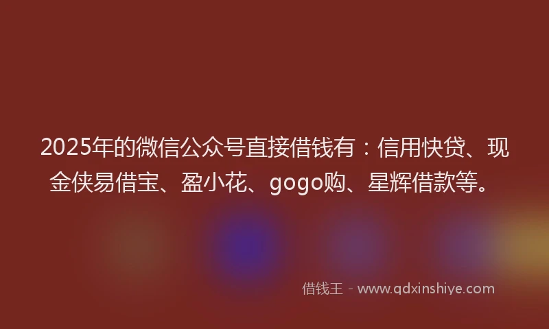 2025年的微信公众号直接借钱有：信用快贷、现金侠易借宝、盈小花、gogo购、星辉借款等。