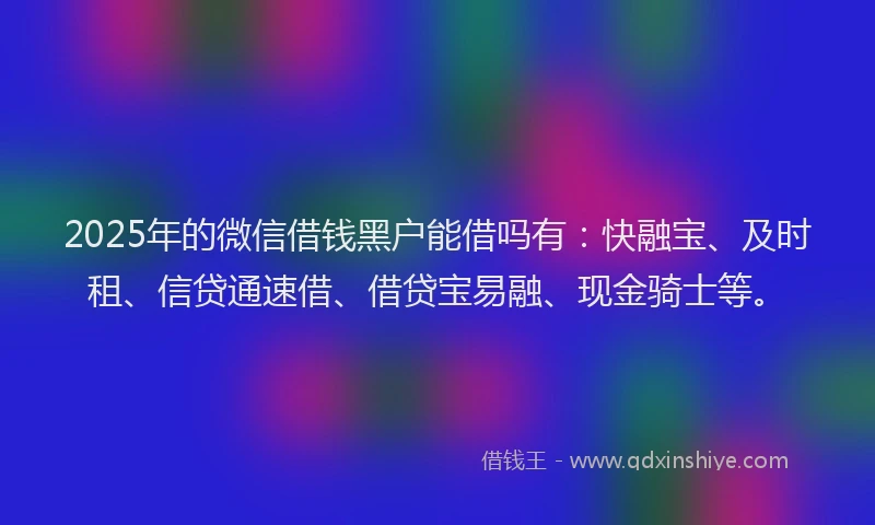 2025年的微信借钱黑户能借吗有：快融宝、及时租、信贷通速借、借贷宝易融、现金骑士等。