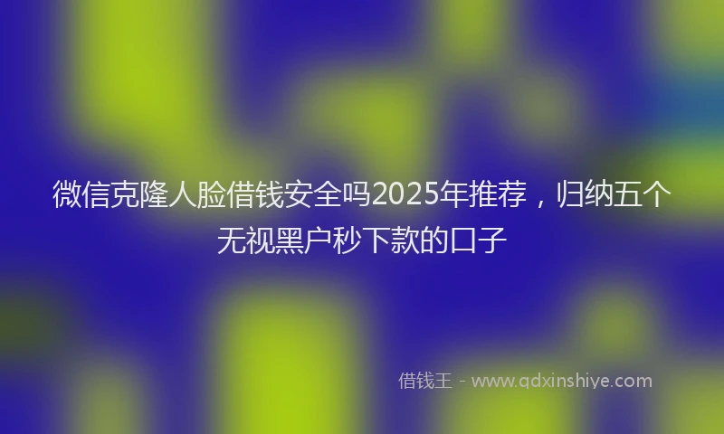 微信克隆人脸借钱安全吗2025年推荐，归纳五个无视黑户秒下款的口子