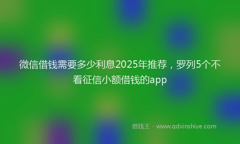 微信借钱需要多少利息2025年推荐，罗列5个不看征信小额借钱的app