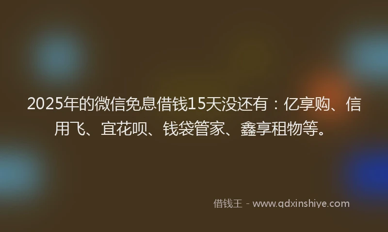 2025年的微信免息借钱15天没还有：亿享购、信用飞、宜花呗、钱袋管家、鑫享租物等。