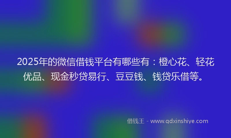 2025年的微信借钱平台有哪些有：橙心花、轻花优品、现金秒贷易行、豆豆钱、钱贷乐借等。