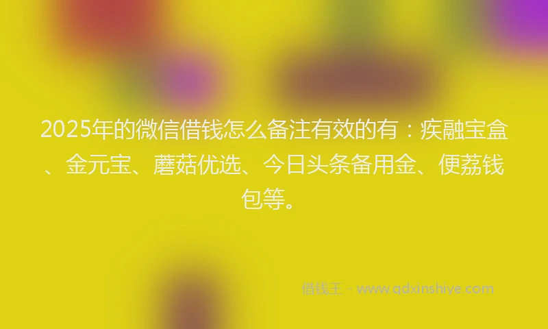 2025年的微信借钱怎么备注有效的有：疾融宝盒、金元宝、蘑菇优选、今日头条备用金、便荔钱包等。
