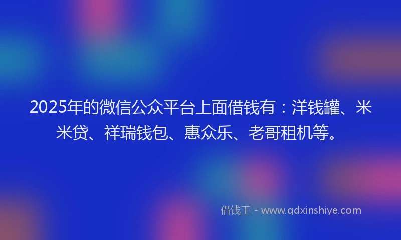 2025年的微信公众平台上面借钱有：洋钱罐、米米贷、祥瑞钱包、惠众乐、老哥租机等。