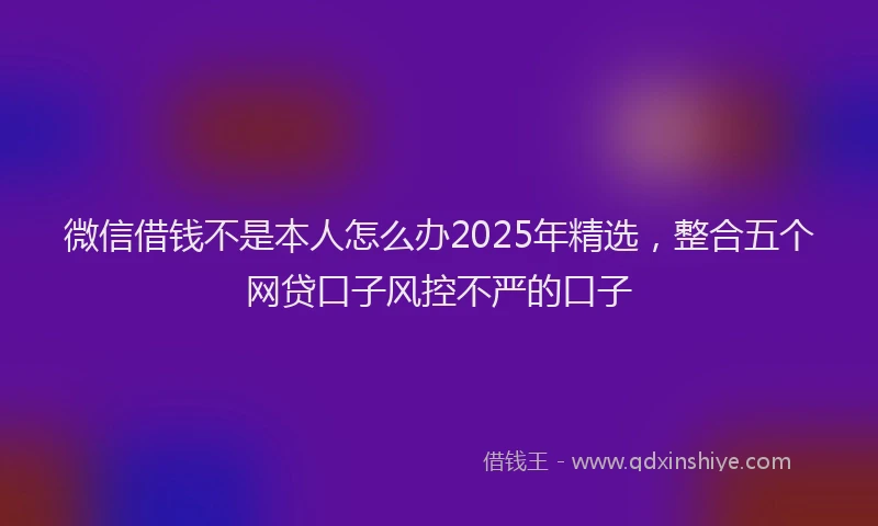 微信借钱不是本人怎么办2025年精选，整合五个网贷口子风控不严的口子