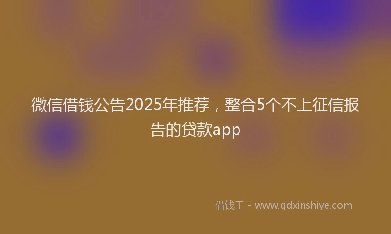 微信借钱公告2025年推荐，整合5个不上征信报告的贷款app