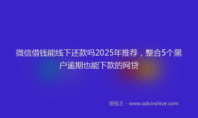 微信借钱能线下还款吗2025年推荐，整合5个黑户逾期也能下款的网贷