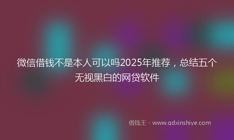 微信借钱不是本人可以吗2025年推荐，总结五个无视黑白的网贷软件