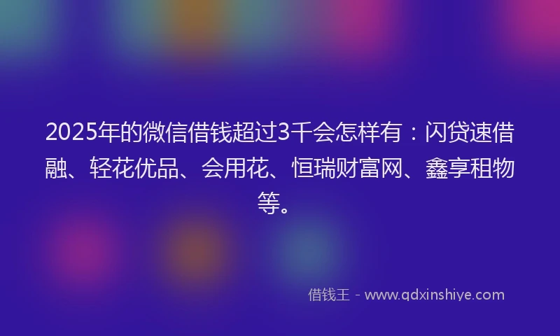 2025年的微信借钱超过3千会怎样有：闪贷速借融、轻花优品、会用花、恒瑞财富网、鑫享租物等。