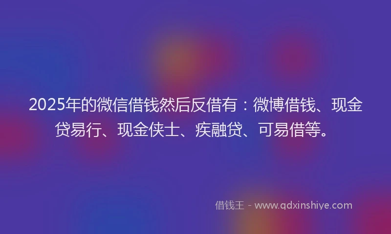 2025年的微信借钱然后反借有：微博借钱、现金贷易行、现金侠士、疾融贷、可易借等。