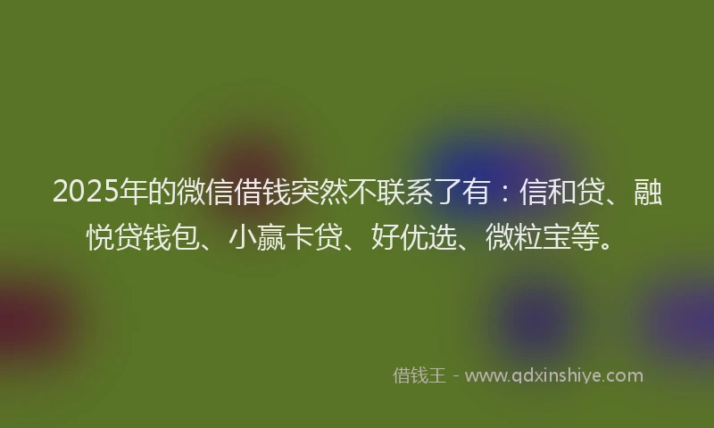 2025年的微信借钱突然不联系了有：信和贷、融悦贷钱包、小赢卡贷、好优选、微粒宝等。