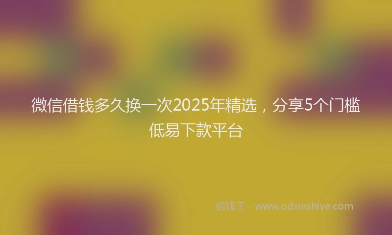 微信借钱多久换一次2025年精选，分享5个门槛低易下款平台