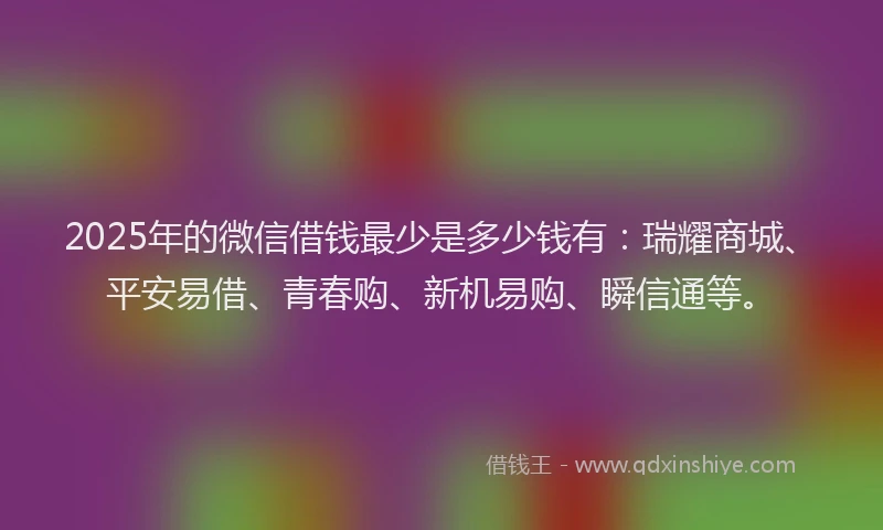 2025年的微信借钱最少是多少钱有：瑞耀商城、平安易借、青春购、新机易购、瞬信通等。