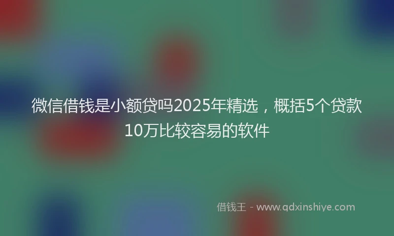 微信借钱是小额贷吗2025年精选，概括5个贷款10万比较容易的软件