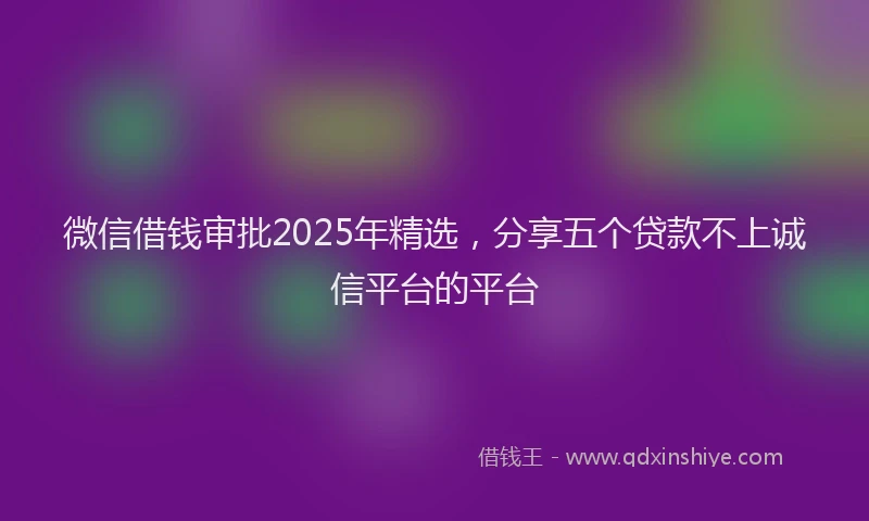 微信借钱审批2025年精选，分享五个贷款不上诚信平台的平台