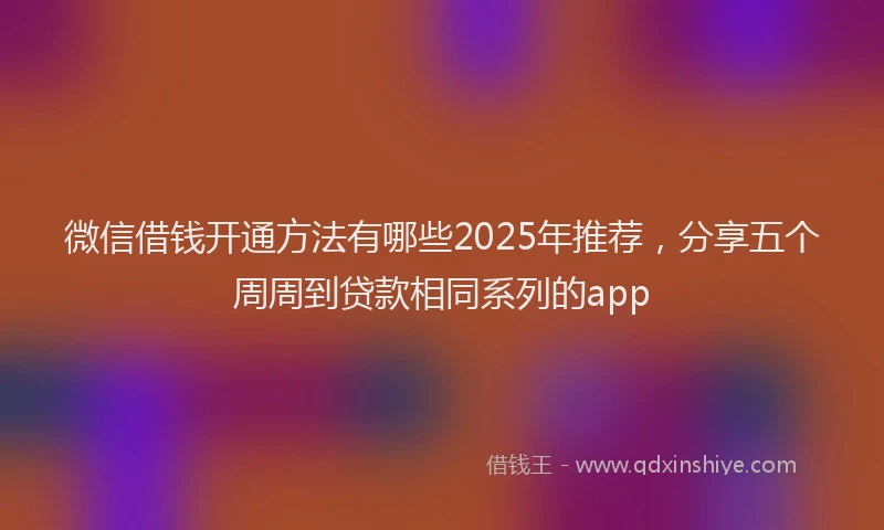 微信借钱开通方法有哪些2025年推荐，分享五个周周到贷款相同系列的app