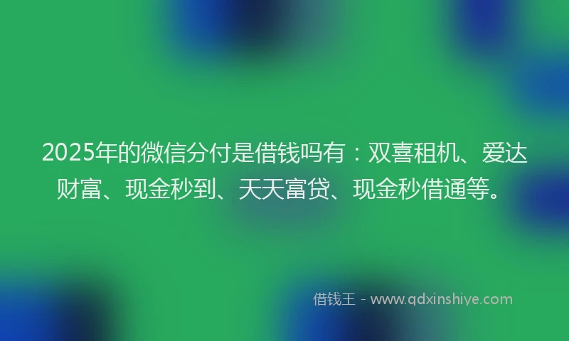 2025年的微信分付是借钱吗有：双喜租机、爱达财富、现金秒到、天天富贷、现金秒借通等。