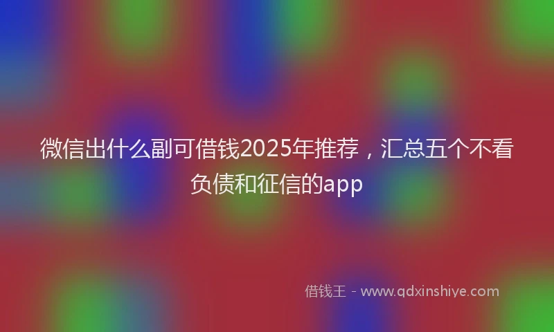 微信出什么副可借钱2025年推荐，汇总五个不看负债和征信的app