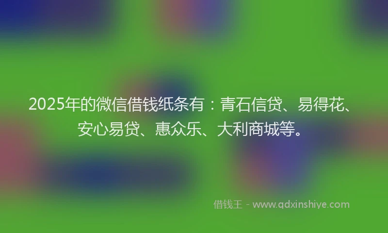 2025年的微信借钱纸条有：青石信贷、易得花、安心易贷、惠众乐、大利商城等。